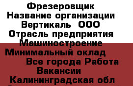 Фрезеровщик › Название организации ­ Вертикаль, ООО › Отрасль предприятия ­ Машиностроение › Минимальный оклад ­ 55 000 - Все города Работа » Вакансии   . Калининградская обл.,Светловский городской округ 